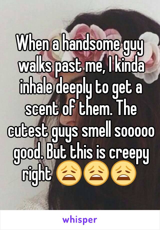 When a handsome guy walks past me, I kinda inhale deeply to get a scent of them. The cutest guys smell sooooo good. But this is creepy right 😩😩😩 