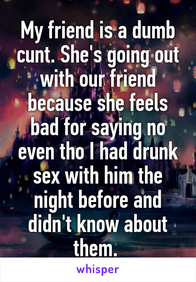 My friend is a dumb cunt. She's going out with our friend because she feels bad for saying no even tho I had drunk sex with him the night before and didn't know about them. 