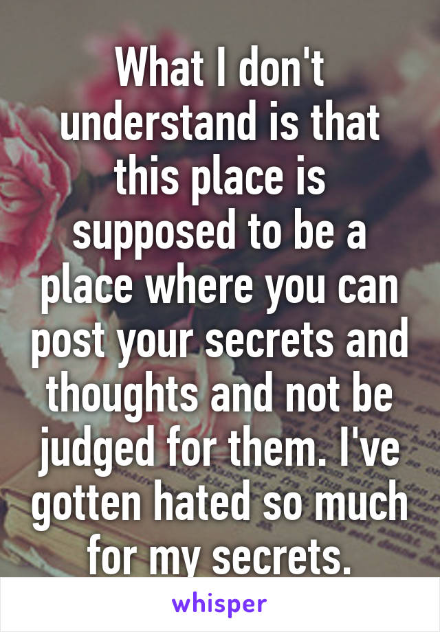 What I don't understand is that this place is supposed to be a place where you can post your secrets and thoughts and not be judged for them. I've gotten hated so much for my secrets.