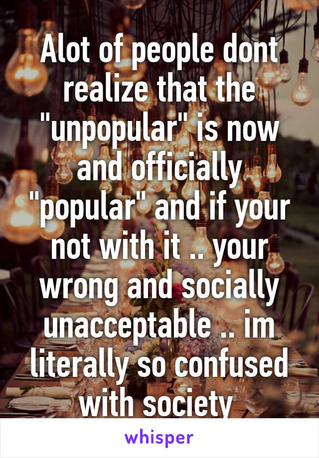 Alot of people dont realize that the "unpopular" is now and officially "popular" and if your not with it .. your wrong and socially unacceptable .. im literally so confused with society 