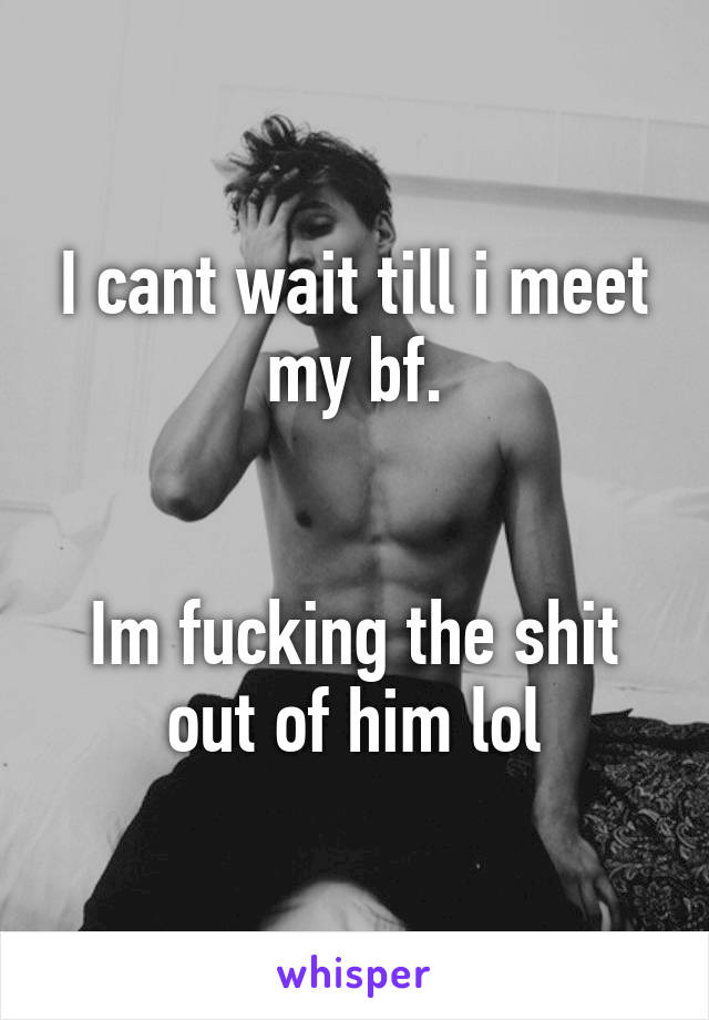 I cant wait till i meet my bf.


Im fucking the shit out of him lol