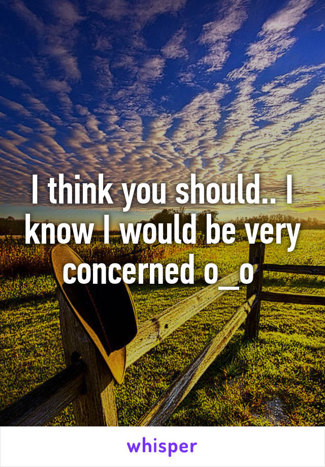 I think you should.. I know I would be very concerned o_o 