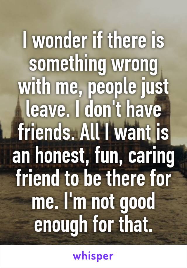 I wonder if there is something wrong with me, people just leave. I don't have friends. All I want is an honest, fun, caring friend to be there for me. I'm not good enough for that.