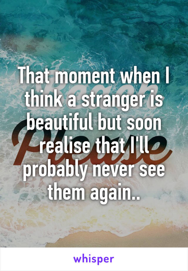 That moment when I think a stranger is beautiful but soon realise that I'll probably never see them again..