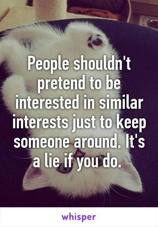 People shouldn't pretend to be interested in similar interests just to keep someone around. It's a lie if you do. 