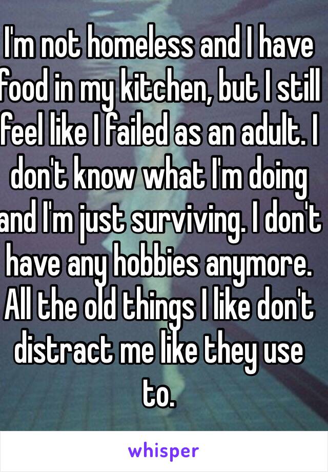 I'm not homeless and I have food in my kitchen, but I still feel like I failed as an adult. I don't know what I'm doing and I'm just surviving. I don't have any hobbies anymore. All the old things I like don't distract me like they use to. 