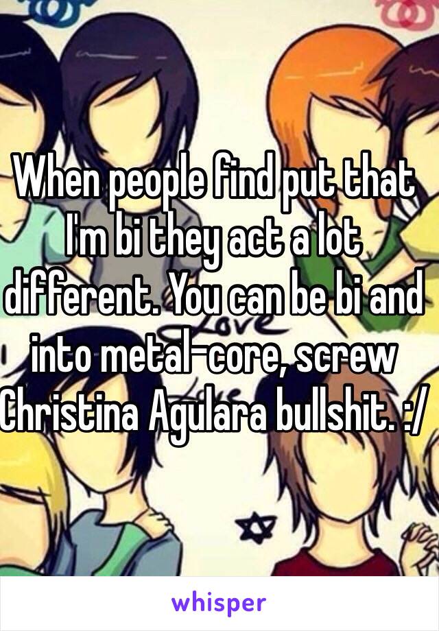 When people find put that I'm bi they act a lot different. You can be bi and into metal-core, screw Christina Agulara bullshit. :/