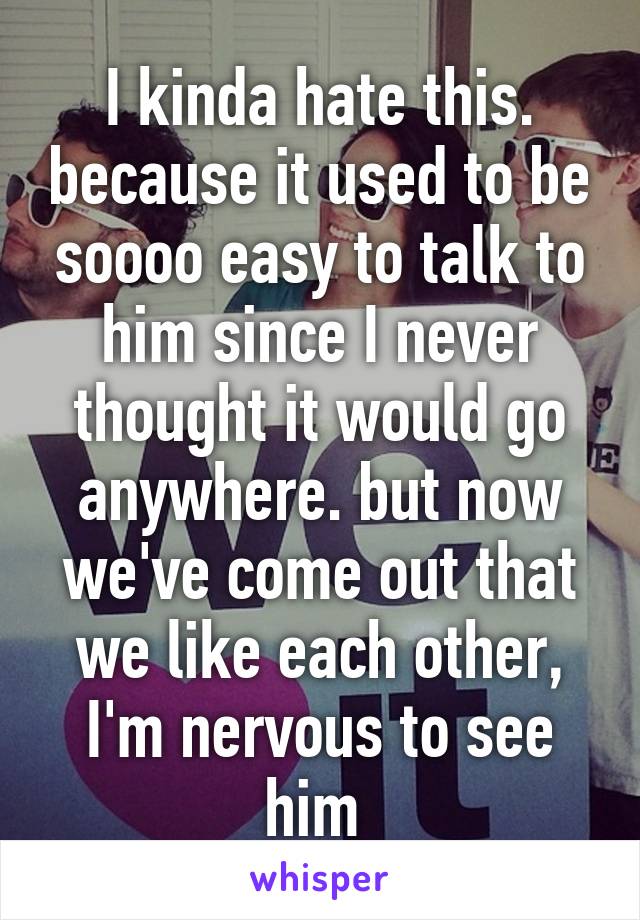 I kinda hate this. because it used to be soooo easy to talk to him since I never thought it would go anywhere. but now we've come out that we like each other, I'm nervous to see him 