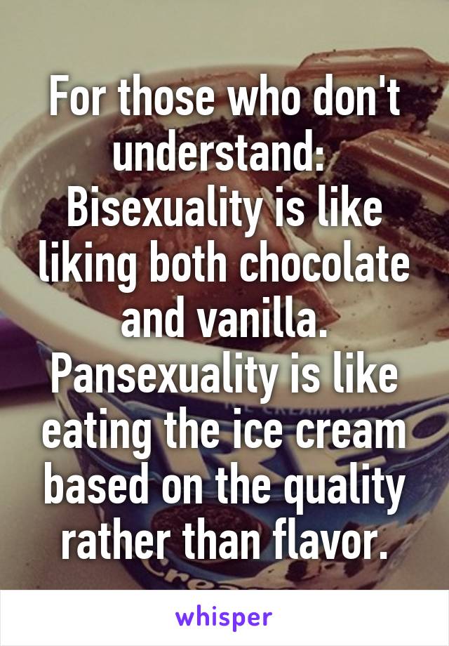 For those who don't understand: 
Bisexuality is like liking both chocolate and vanilla. Pansexuality is like eating the ice cream based on the quality rather than flavor.