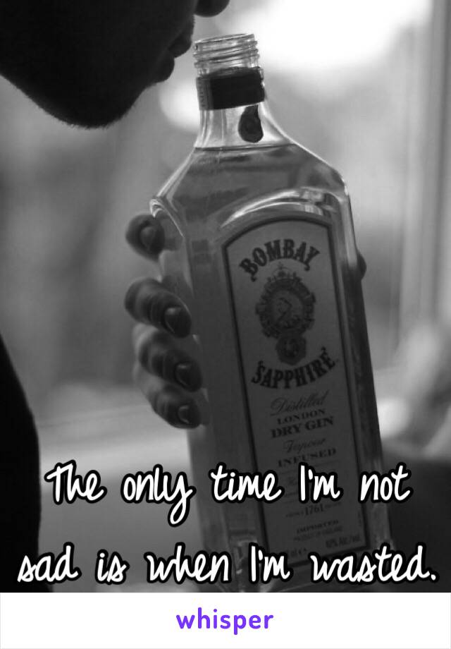 The only time I'm not sad is when I'm wasted.