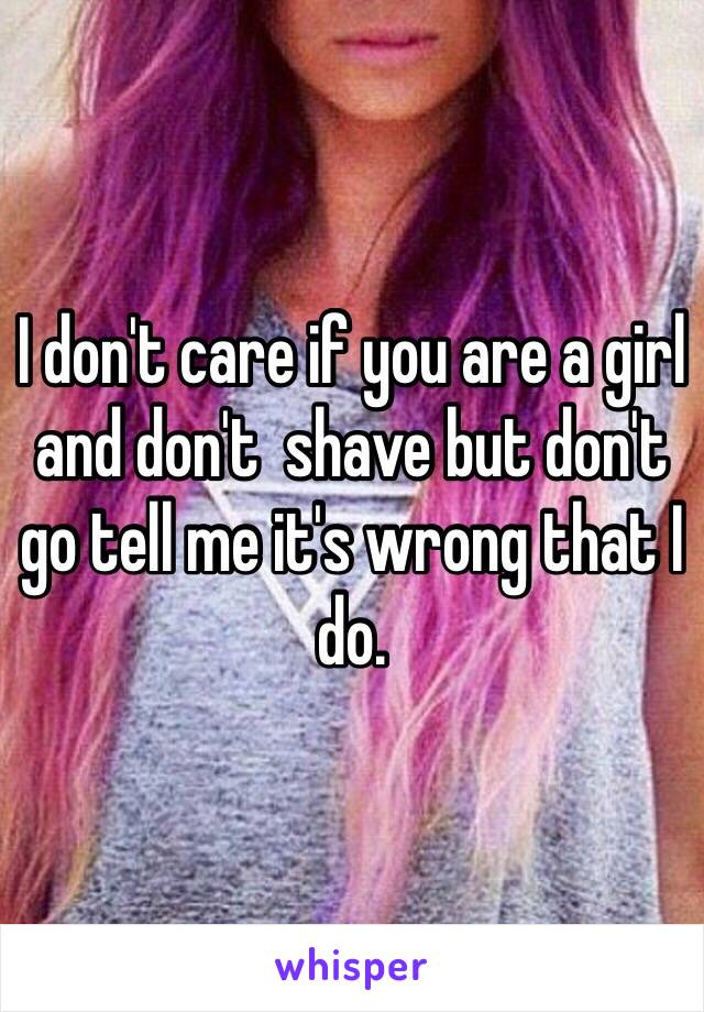 I don't care if you are a girl and don't  shave but don't go tell me it's wrong that I do. 