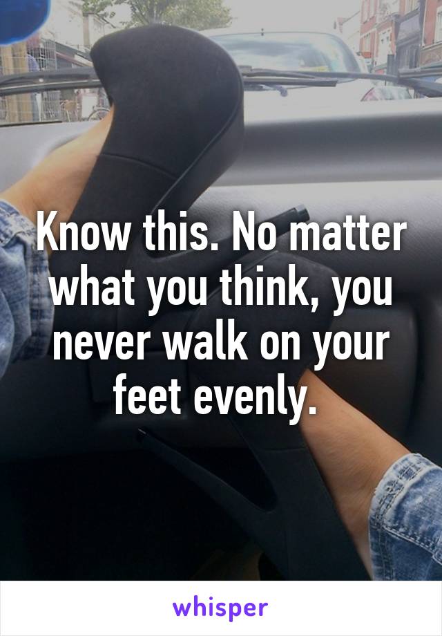 Know this. No matter what you think, you never walk on your feet evenly. 