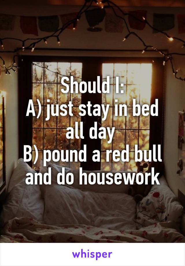 Should I:
A) just stay in bed all day 
B) pound a red bull and do housework