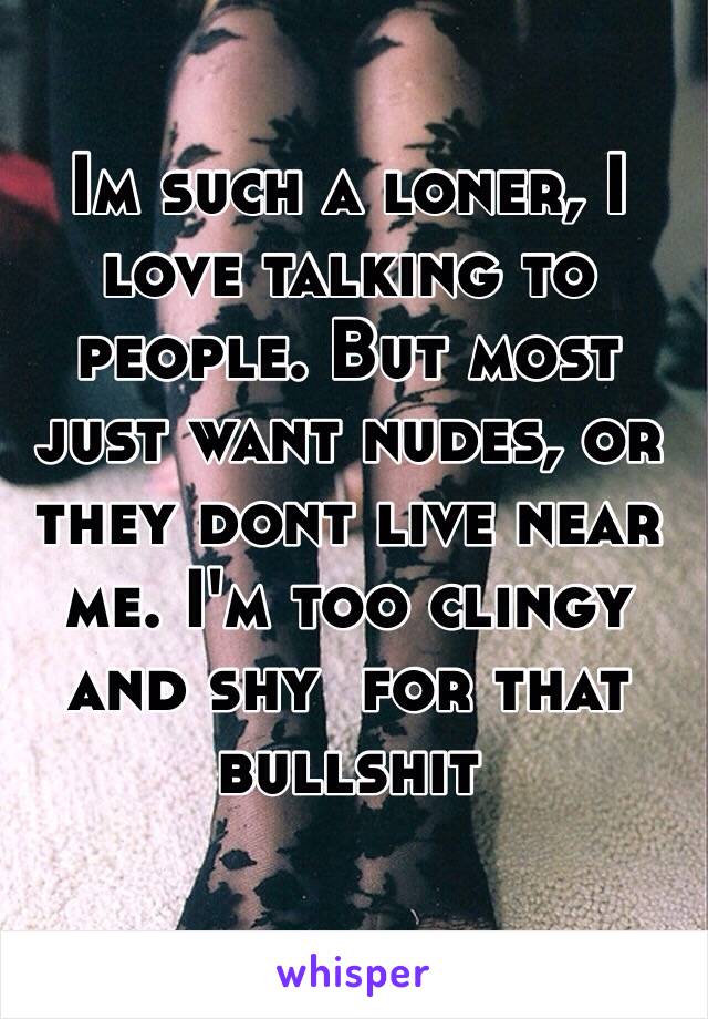 Im such a loner, I love talking to people. But most just want nudes, or they dont live near me. I'm too clingy and shy  for that bullshit