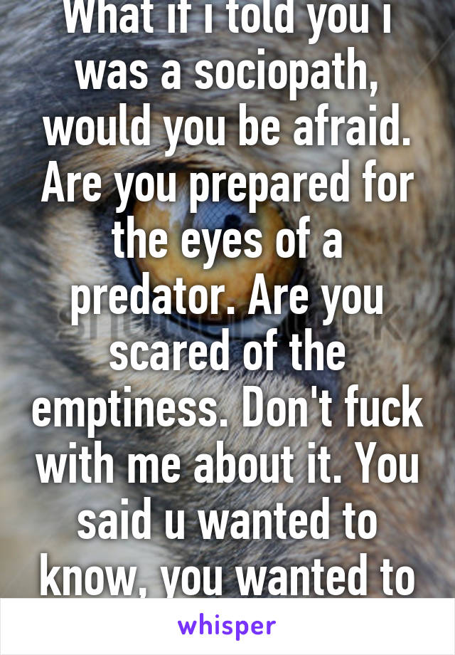 What if i told you i was a sociopath, would you be afraid. Are you prepared for the eyes of a predator. Are you scared of the emptiness. Don't fuck with me about it. You said u wanted to know, you wanted to see, be ready.  