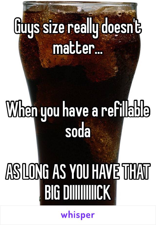 Guys size really doesn't matter…


When you have a refillable soda

AS LONG AS YOU HAVE THAT BIG DIIIIIIIIIICK 