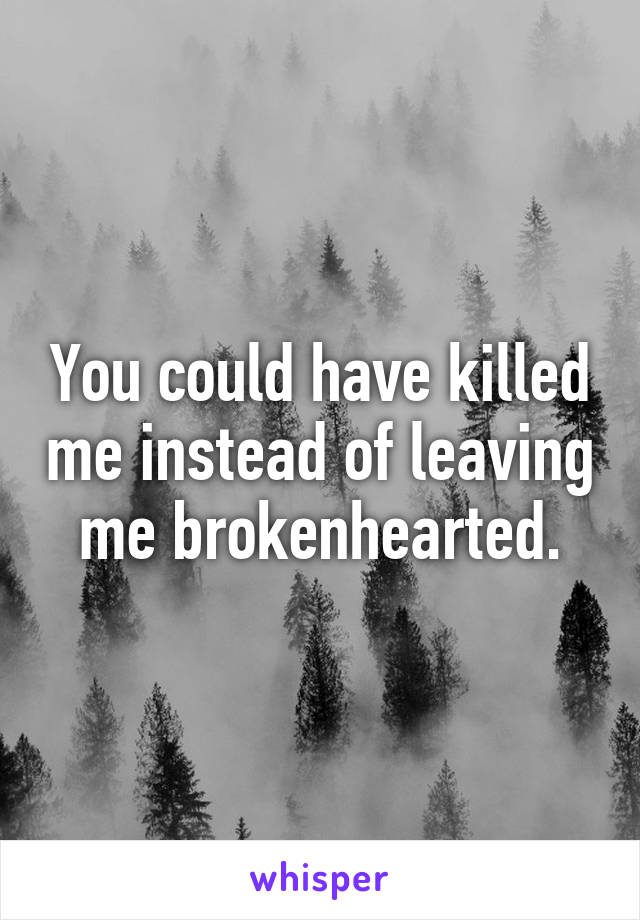 You could have killed me instead of leaving me brokenhearted.