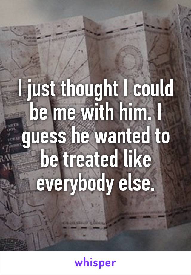 I just thought I could be me with him. I guess he wanted to be treated like everybody else.