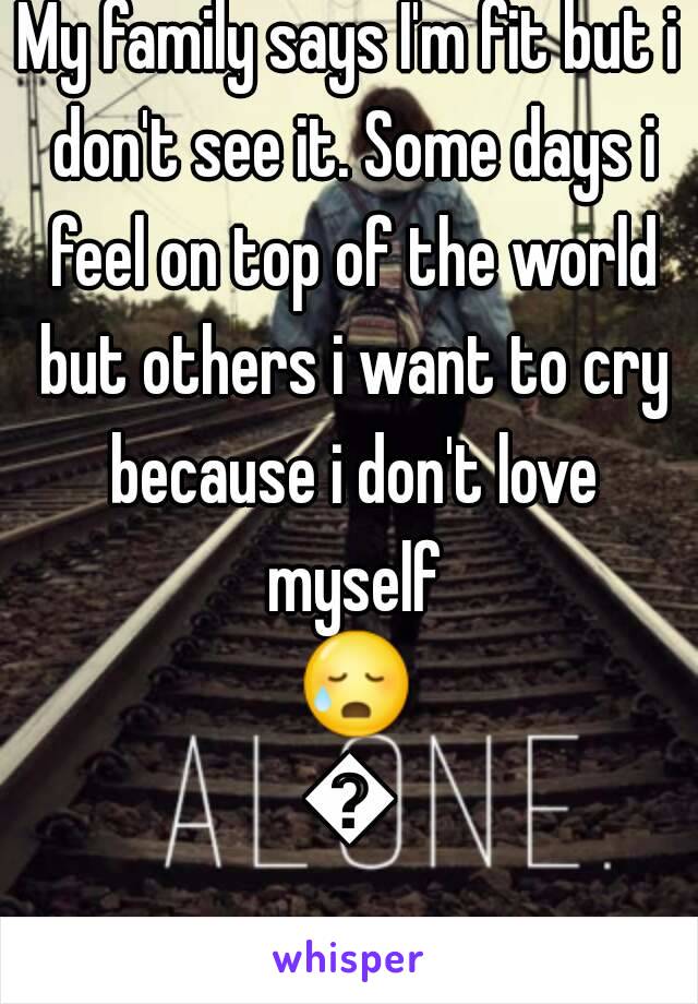 My family says I'm fit but i don't see it. Some days i feel on top of the world but others i want to cry because i don't love myself 😥😢