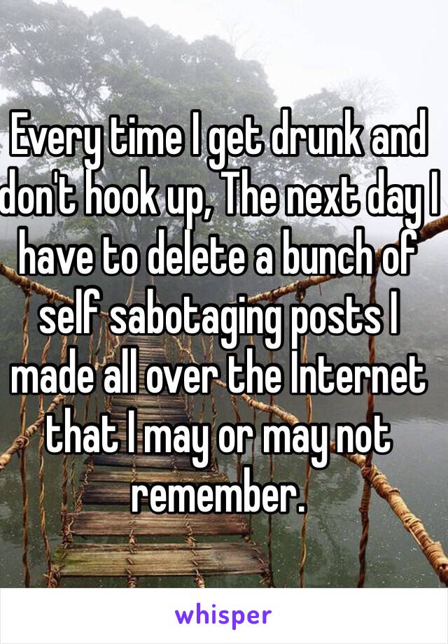 Every time I get drunk and don't hook up, The next day I have to delete a bunch of self sabotaging posts I made all over the Internet that I may or may not remember. 