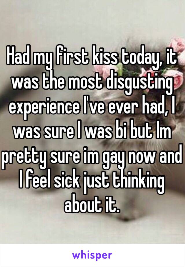 Had my first kiss today, it was the most disgusting experience I've ever had, I was sure I was bi but Im pretty sure im gay now and I feel sick just thinking about it.