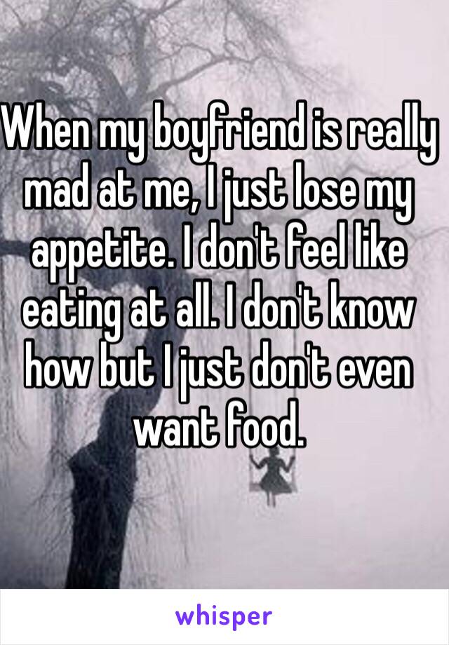 When my boyfriend is really mad at me, I just lose my appetite. I don't feel like eating at all. I don't know how but I just don't even want food.