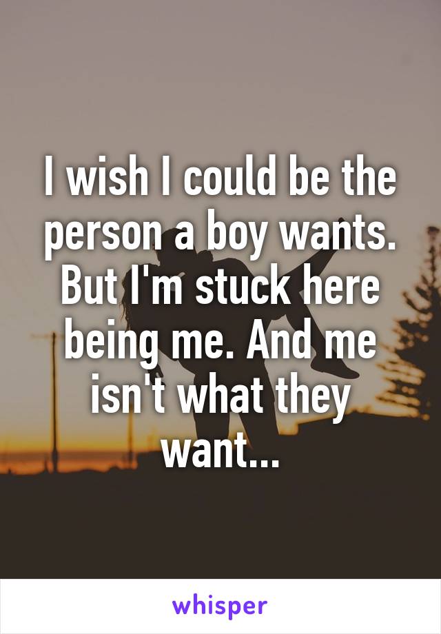 I wish I could be the person a boy wants. But I'm stuck here being me. And me isn't what they want...