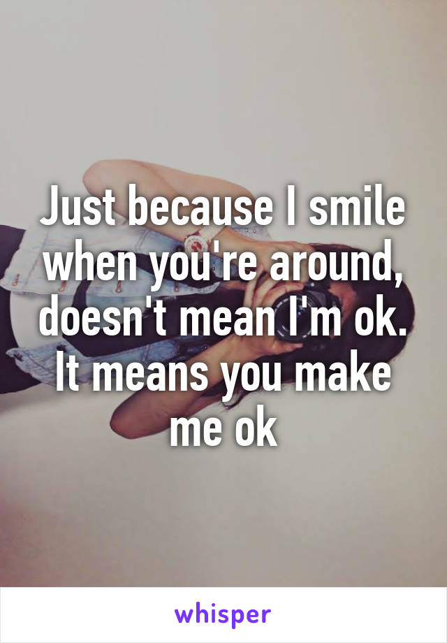 Just because I smile when you're around, doesn't mean I'm ok. It means you make me ok