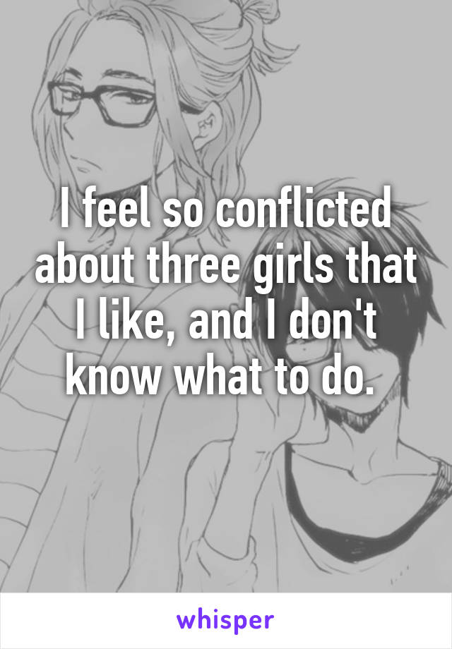 I feel so conflicted about three girls that I like, and I don't know what to do. 
