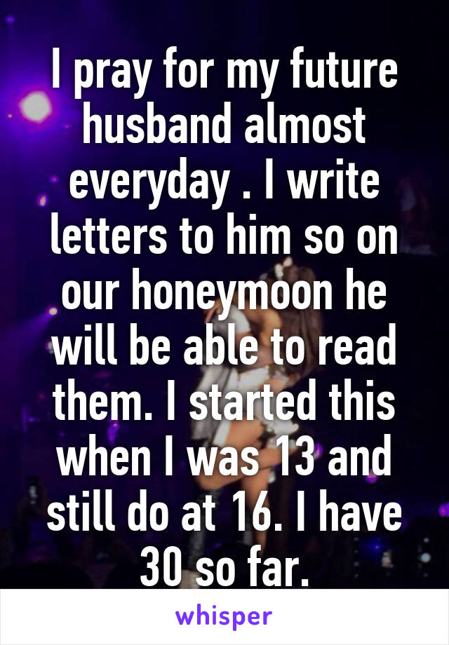 I pray for my future husband almost everyday . I write letters to him so on our honeymoon he will be able to read them. I started this when I was 13 and still do at 16. I have 30 so far.