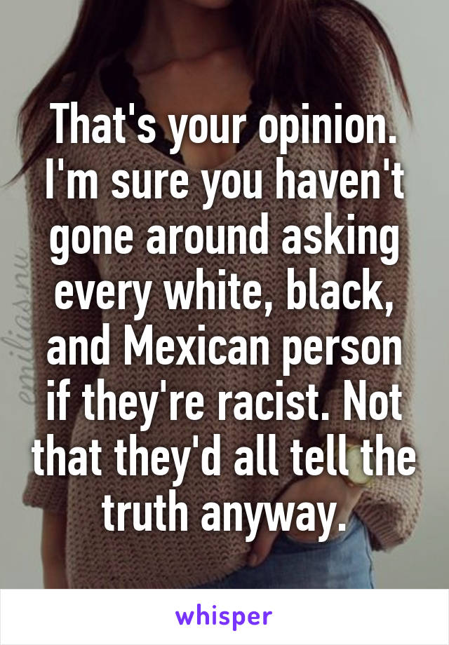 That's your opinion. I'm sure you haven't gone around asking every white, black, and Mexican person if they're racist. Not that they'd all tell the truth anyway.