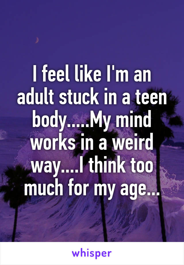 I feel like I'm an adult stuck in a teen body.....My mind works in a weird way....I think too much for my age...