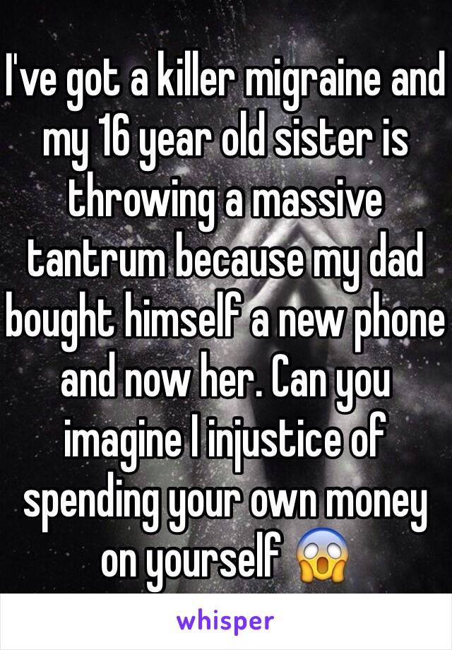 I've got a killer migraine and my 16 year old sister is throwing a massive tantrum because my dad bought himself a new phone and now her. Can you imagine I injustice of spending your own money on yourself 😱 