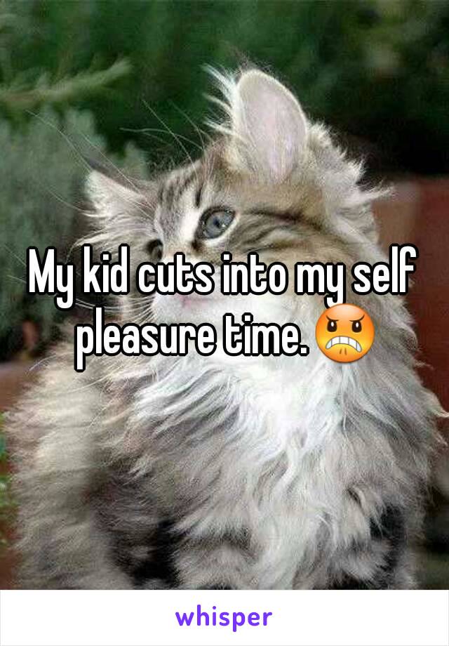 My kid cuts into my self pleasure time.😠