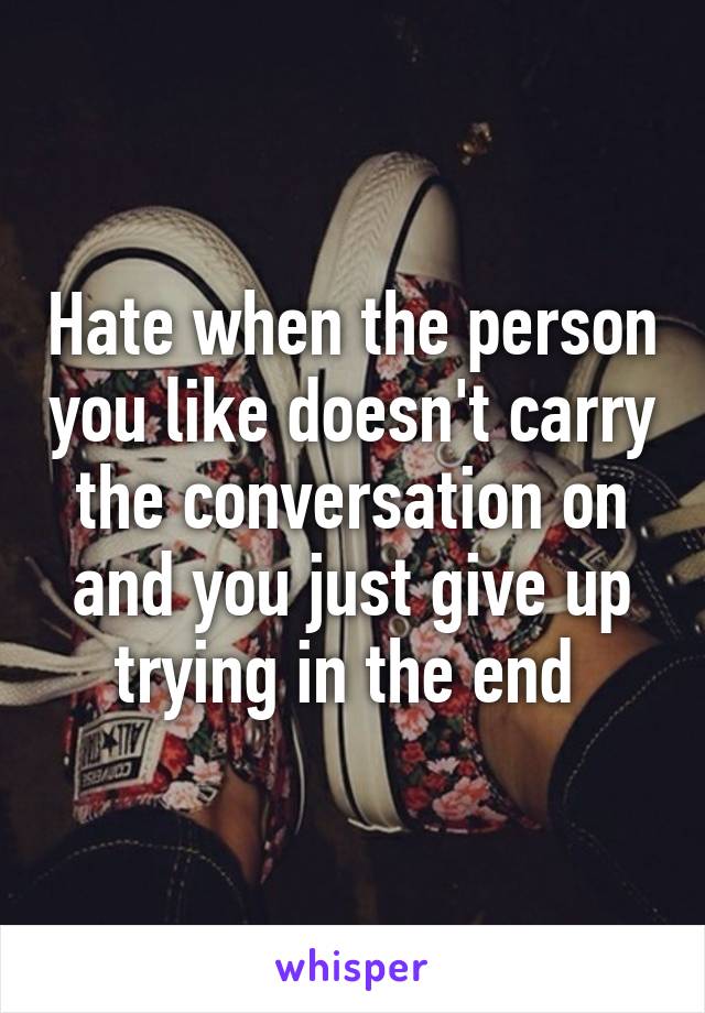 Hate when the person you like doesn't carry the conversation on and you just give up trying in the end 