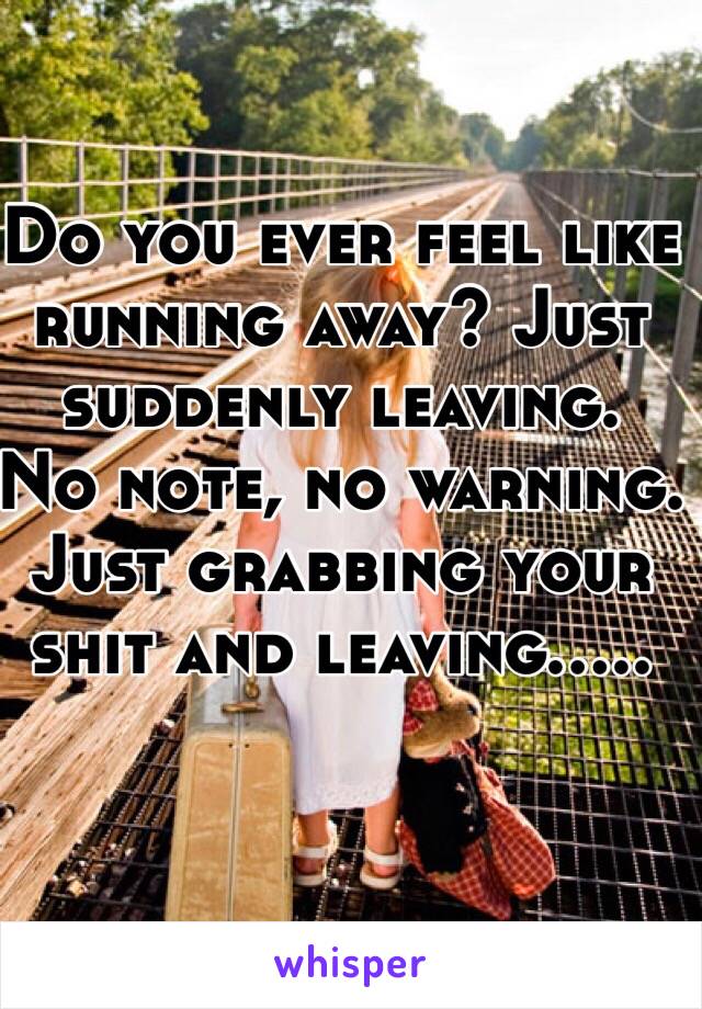 Do you ever feel like running away? Just suddenly leaving. 
No note, no warning. Just grabbing your shit and leaving..... 