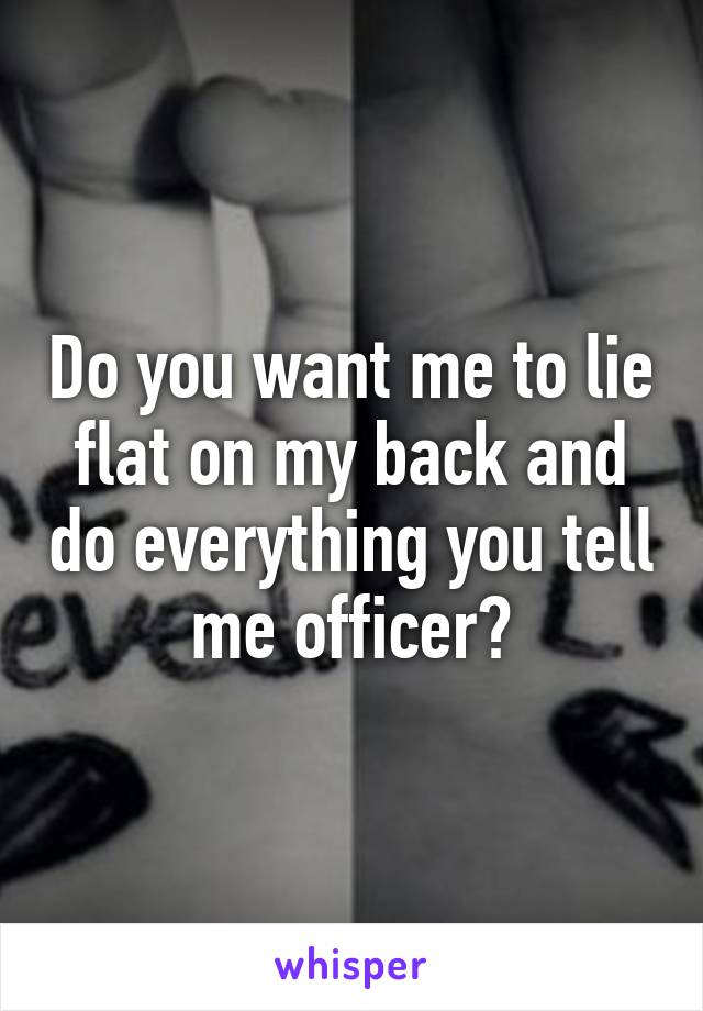 Do you want me to lie flat on my back and do everything you tell me officer?