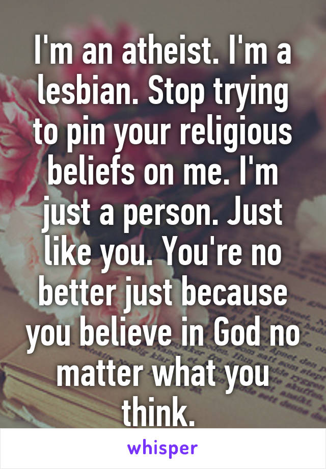 I'm an atheist. I'm a lesbian. Stop trying to pin your religious beliefs on me. I'm just a person. Just like you. You're no better just because you believe in God no matter what you think. 