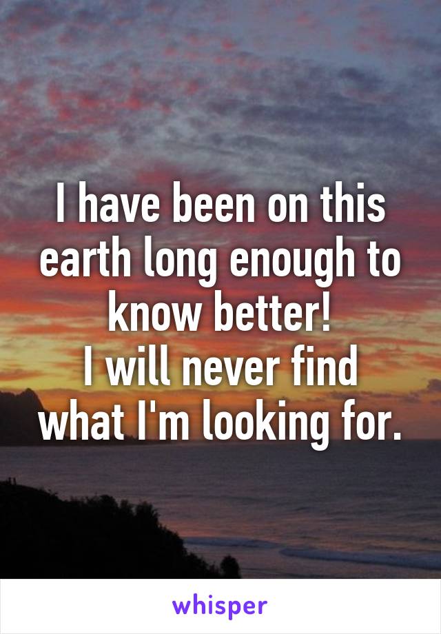 I have been on this earth long enough to know better!
I will never find what I'm looking for.