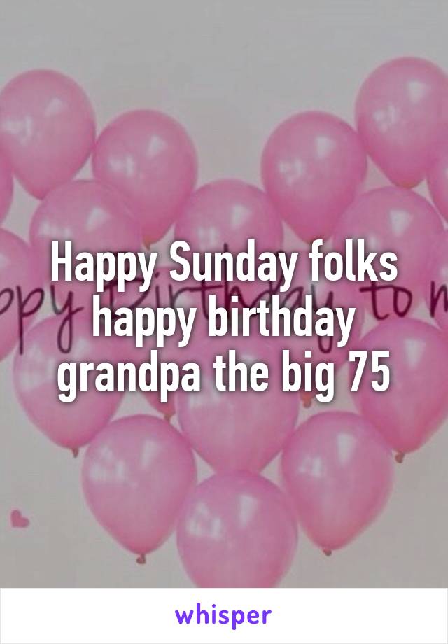 Happy Sunday folks happy birthday grandpa the big 75