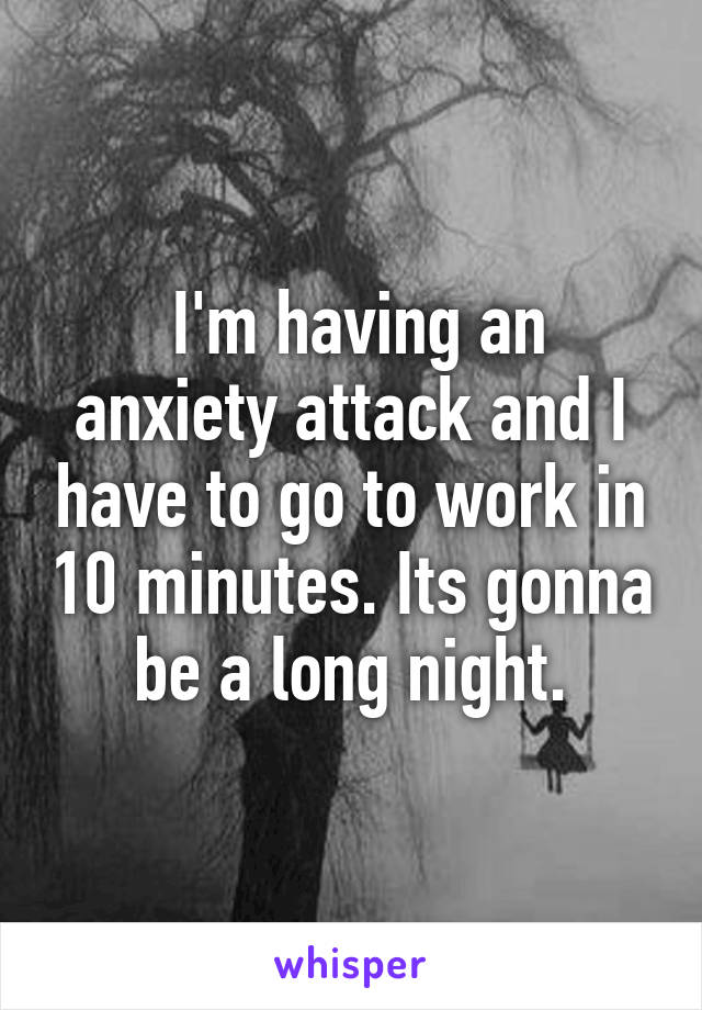  I'm having an anxiety attack and I have to go to work in 10 minutes. Its gonna be a long night.