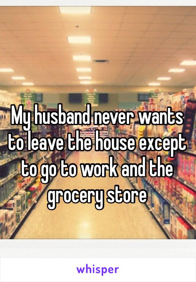 My husband never wants to leave the house except to go to work and the grocery store