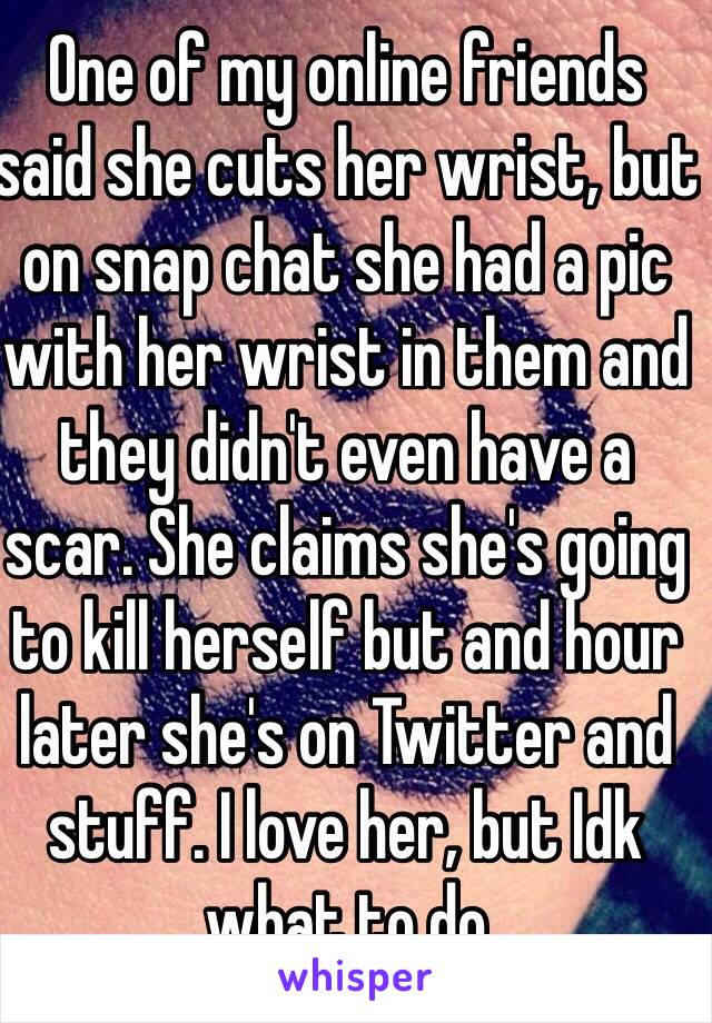 One of my online friends said she cuts her wrist, but on snap chat she had a pic with her wrist in them and they didn't even have a scar. She claims she's going to kill herself but and hour later she's on Twitter and stuff. I love her, but Idk what to do