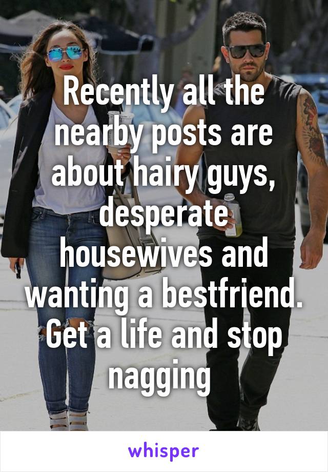 Recently all the nearby posts are about hairy guys, desperate housewives and wanting a bestfriend. Get a life and stop nagging 