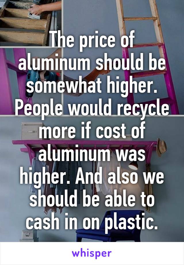 The price of aluminum should be somewhat higher. People would recycle more if cost of aluminum was higher. And also we should be able to cash in on plastic.