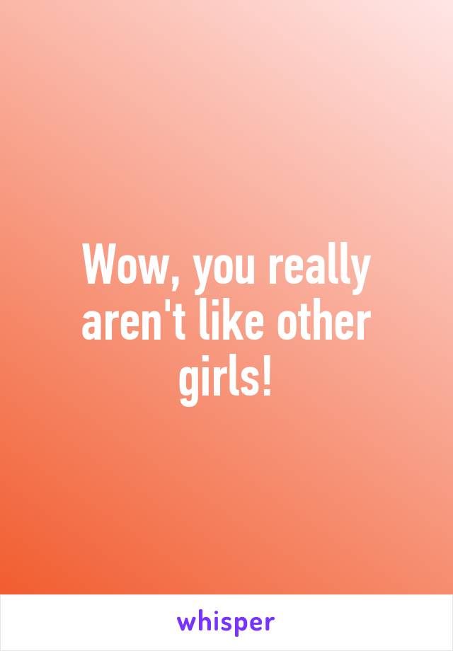 Wow, you really aren't like other girls!