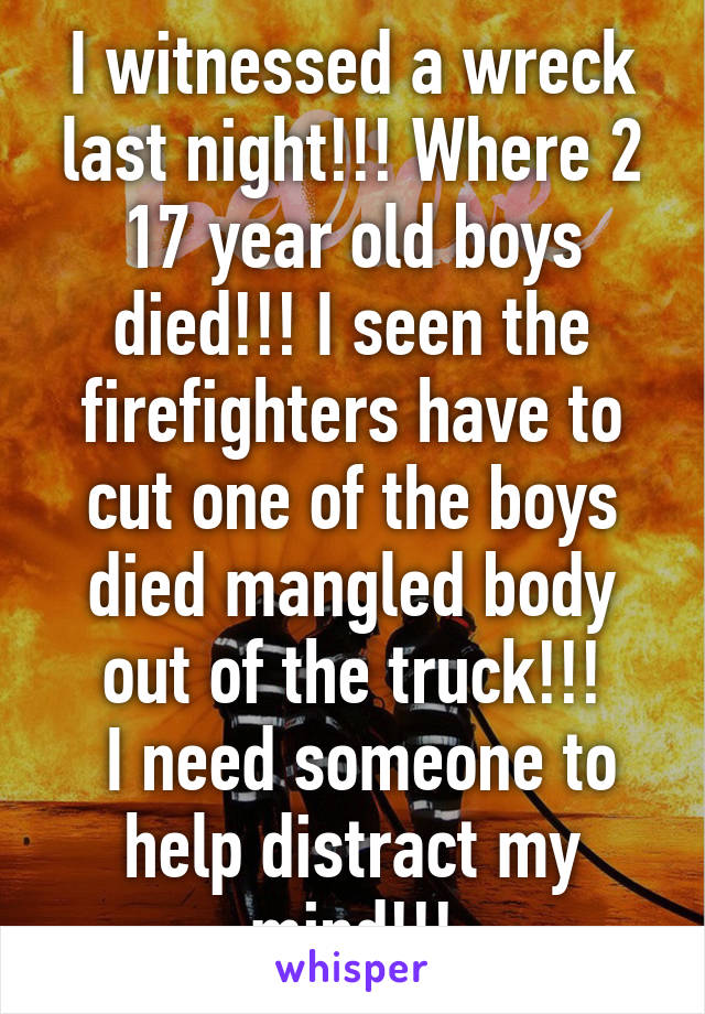 I witnessed a wreck last night!!! Where 2 17 year old boys died!!! I seen the firefighters have to cut one of the boys died mangled body out of the truck!!!
 I need someone to help distract my mind!!!