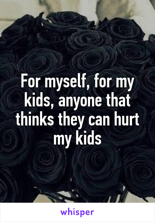 For myself, for my kids, anyone that thinks they can hurt my kids