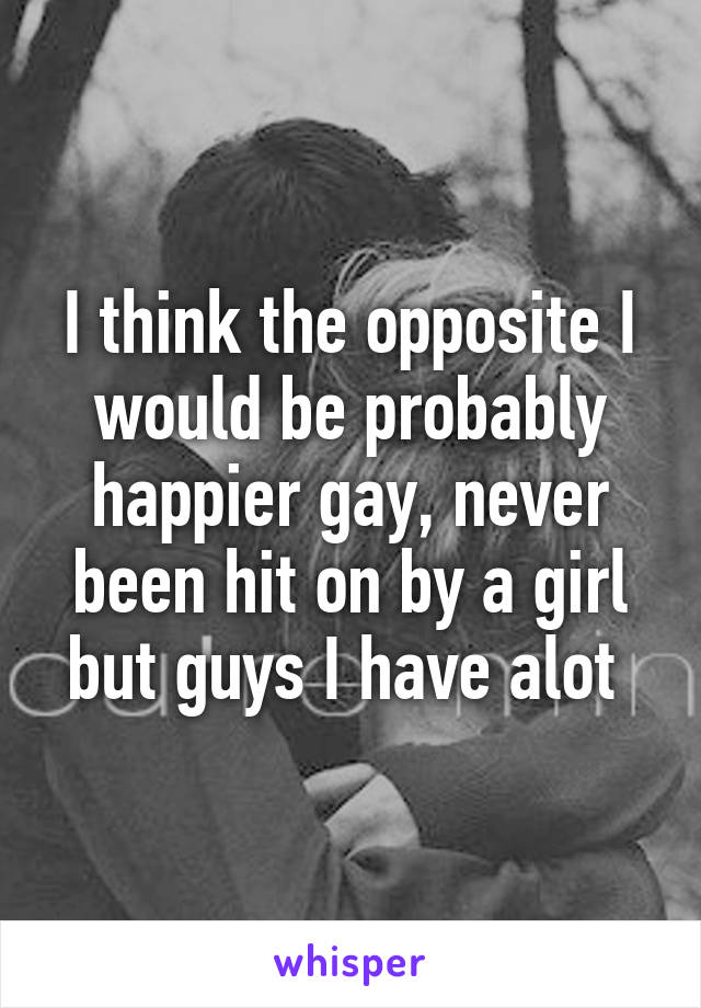 I think the opposite I would be probably happier gay, never been hit on by a girl but guys I have alot 