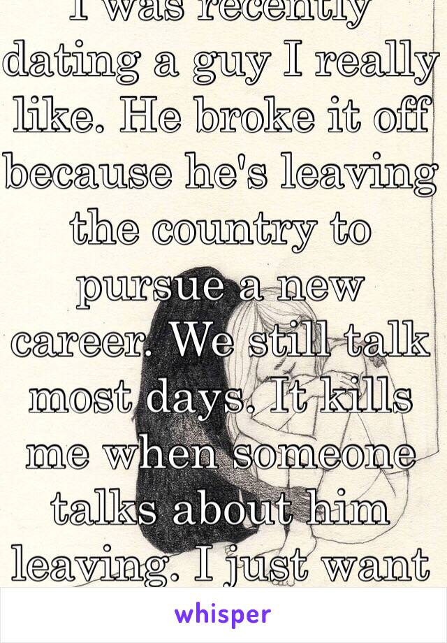 I was recently dating a guy I really like. He broke it off because he's leaving the country to pursue a new career. We still talk most days. It kills me when someone talks about him leaving. I just want to be with him. 